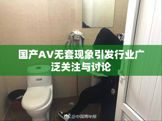 国产AV无套现象引发行业广泛关注与讨论