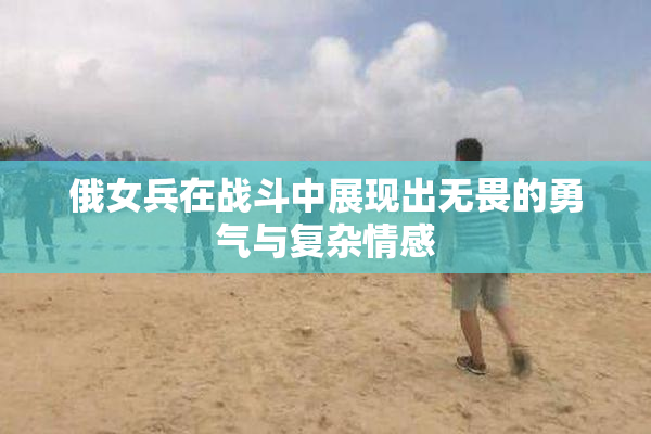 俄女兵在战斗中展现出无畏的勇气与复杂情感