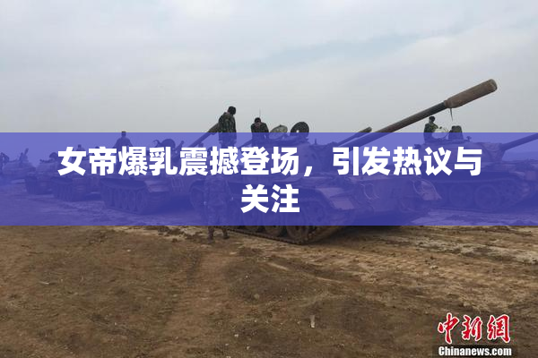 女帝爆乳震撼登场，引发热议与关注