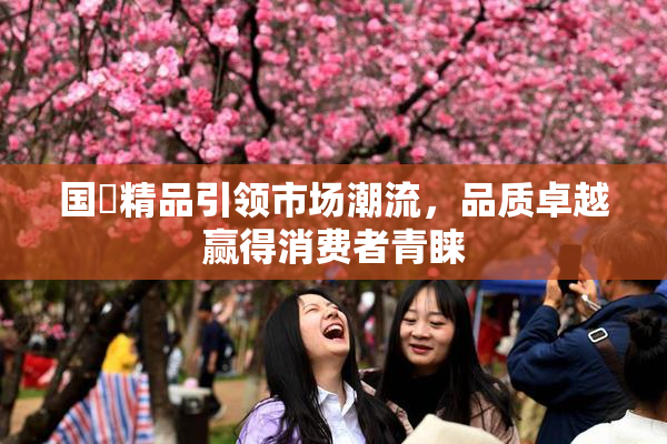 国產精品引领市场潮流，品质卓越赢得消费者青睐