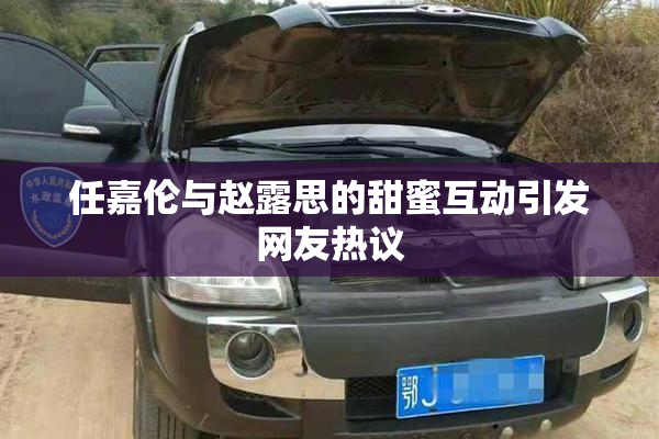 任嘉伦与赵露思的甜蜜互动引发网友热议
