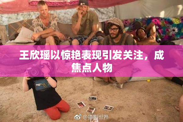 王欣瑶以惊艳表现引发关注，成焦点人物