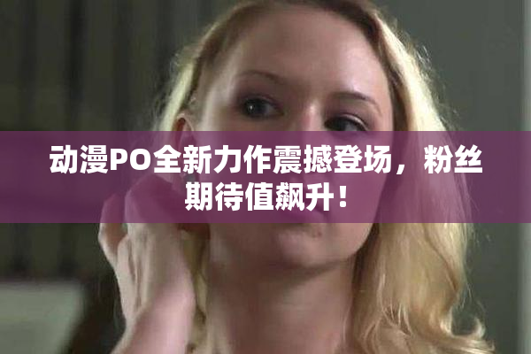 动漫PO全新力作震撼登场，粉丝期待值飙升！