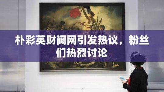 朴彩英财阀网引发热议，粉丝们热烈讨论