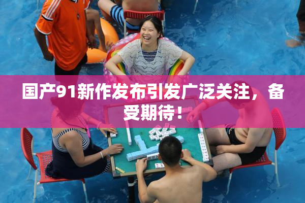 国产91新作发布引发广泛关注，备受期待！