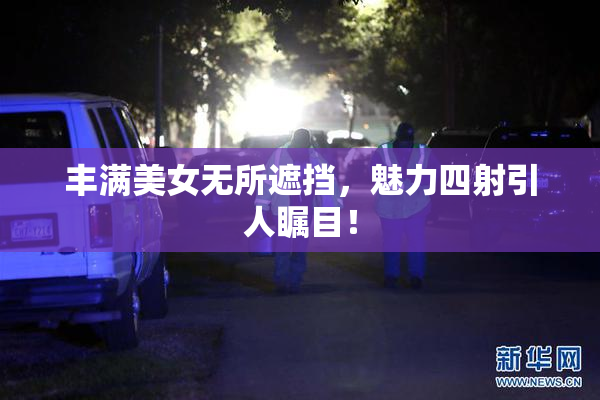 丰满美女无所遮挡，魅力四射引人瞩目！