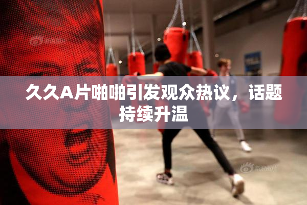 久久A片啪啪引发观众热议，话题持续升温