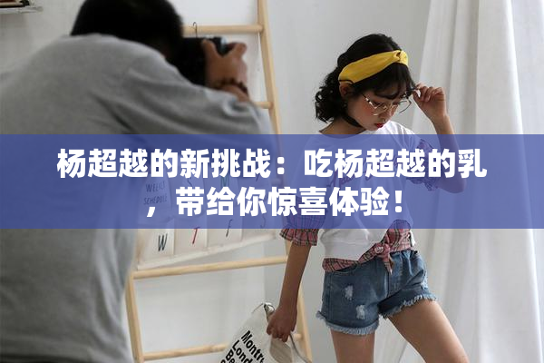杨超越的新挑战：吃杨超越的乳，带给你惊喜体验！
