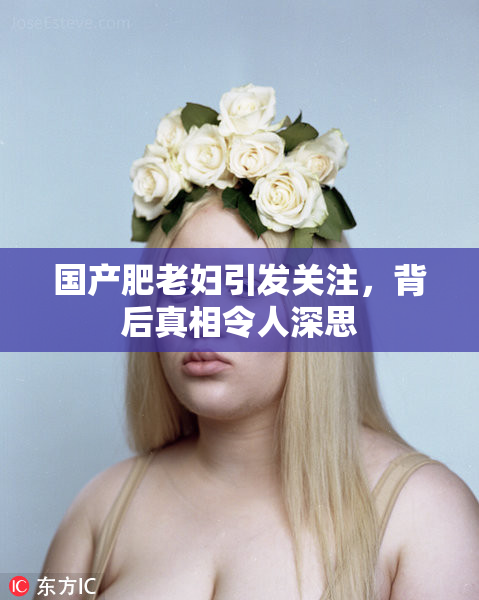 国产肥老妇引发关注，背后真相令人深思