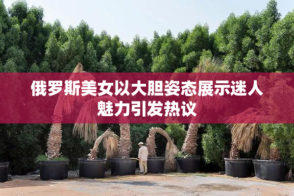俄罗斯美女以大胆姿态展示迷人魅力引发热议