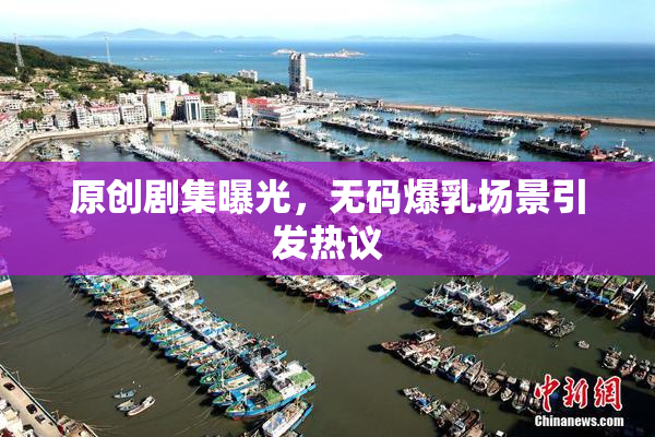 原创剧集曝光，无码爆乳场景引发热议