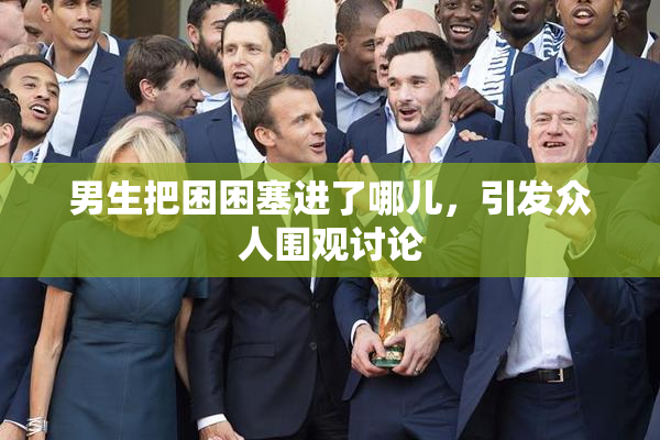 男生把困困塞进了哪儿，引发众人围观讨论
