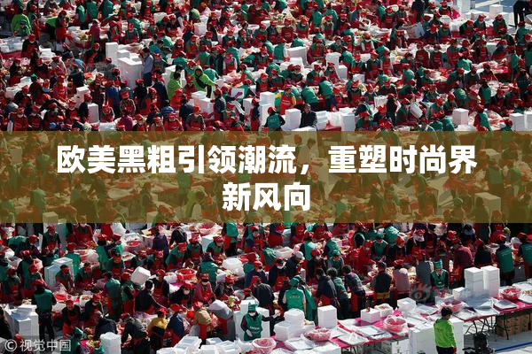 欧美黑粗引领潮流，重塑时尚界新风向