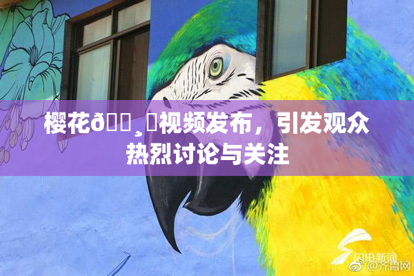 樱花🌸‌视频发布，引发观众热烈讨论与关注