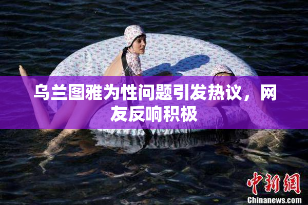 乌兰图雅为性问题引发热议，网友反响积极