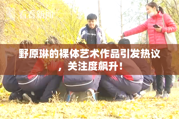 野原琳的裸体艺术作品引发热议，关注度飙升！