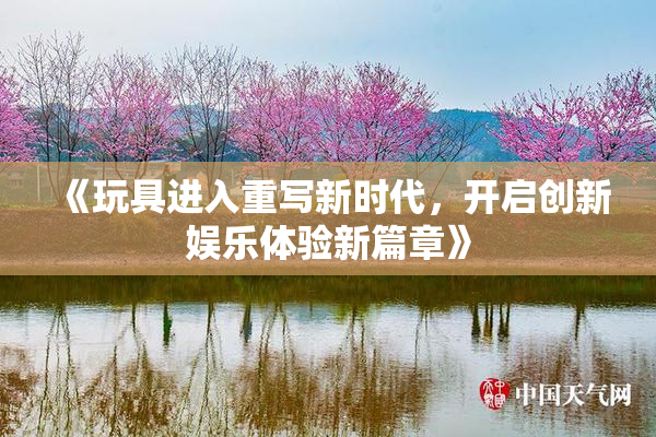 《玩具进入重写新时代，开启创新娱乐体验新篇章》