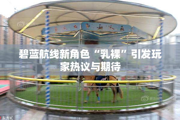碧蓝航线新角色“乳裸”引发玩家热议与期待