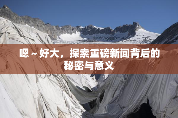 嗯～好大，探索重磅新闻背后的秘密与意义
