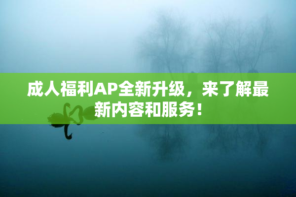 成人福利AP全新升级，来了解最新内容和服务！