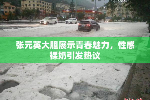 张元英大胆展示青春魅力，性感裸奶引发热议
