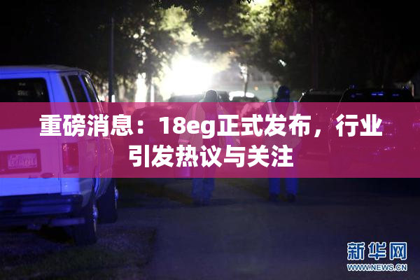 重磅消息：18eg正式发布，行业引发热议与关注