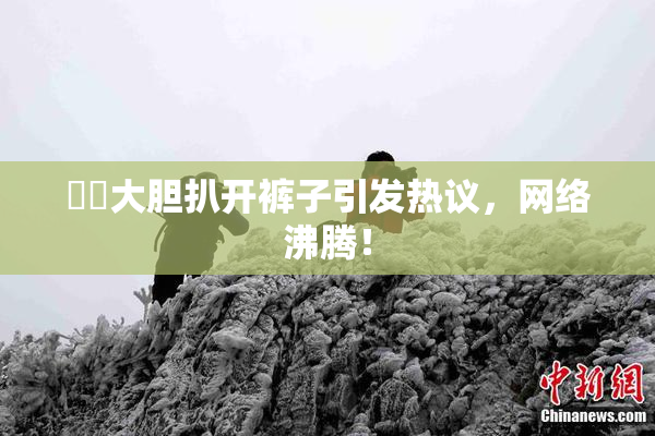 妺妺大胆扒开裤子引发热议，网络沸腾！