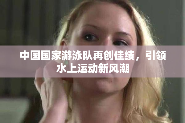 中国国家游泳队再创佳绩，引领水上运动新风潮