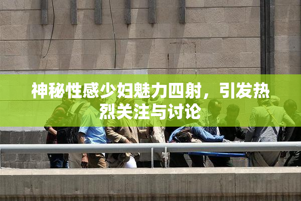神秘性感少妇魅力四射，引发热烈关注与讨论
