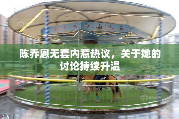 陈乔恩无套内惹热议，关于她的讨论持续升温