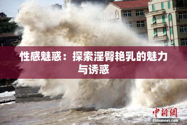 性感魅惑：探索淫臀艳乳的魅力与诱惑