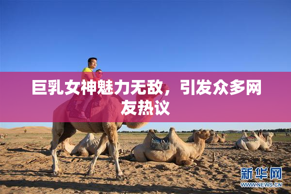 巨乳女神魅力无敌,引发众多网友热议