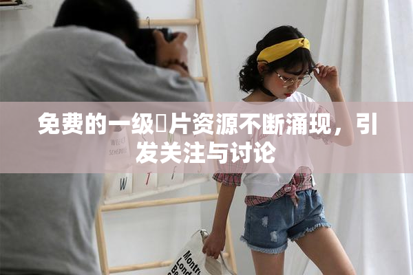 免费的一级婬片资源不断涌现，引发关注与讨论