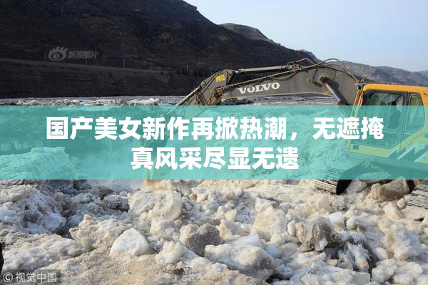 国产美女新作再掀热潮，无遮掩真风采尽显无遗