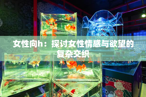 女性向h：探讨女性情感与欲望的复杂交织