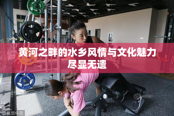黄河之畔的水乡风情与文化魅力尽显无遗