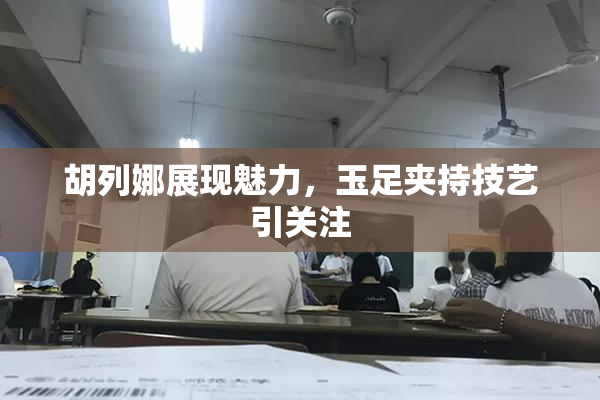 胡列娜展现魅力，玉足夹持技艺引关注