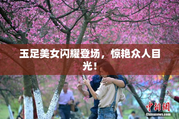玉足美女闪耀登场，惊艳众人目光！