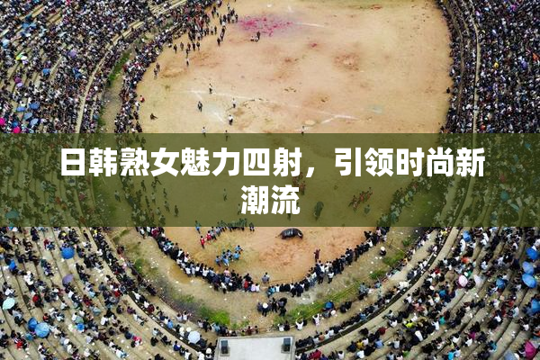 日韩熟女魅力四射，引领时尚新潮流