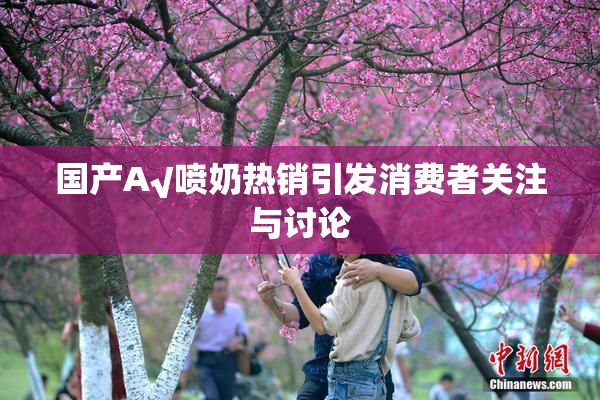 国产A√喷奶热销引发消费者关注与讨论