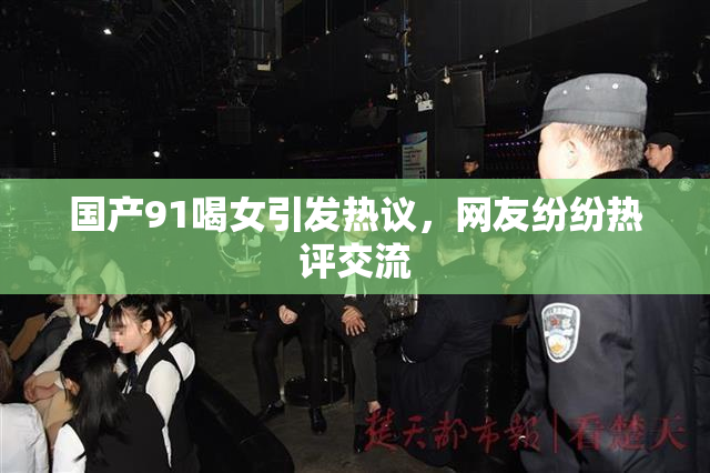 国产91喝女引发热议，网友纷纷热评交流