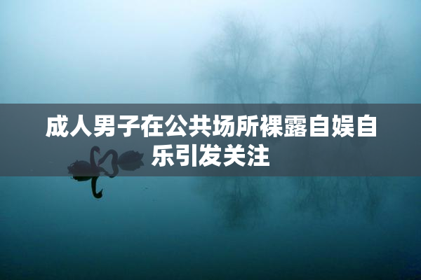 成人男子在公共场所裸露自娱自乐引发关注