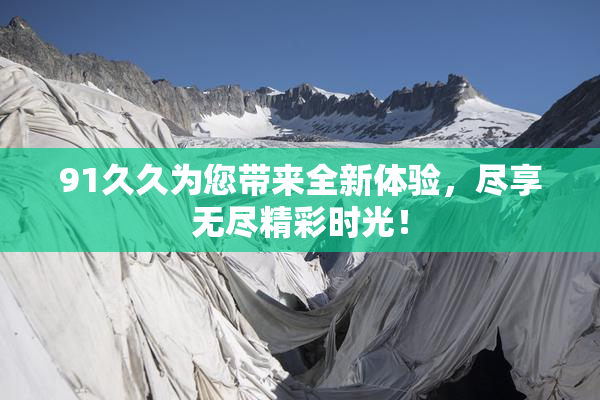 91久久为您带来全新体验，尽享无尽精彩时光！