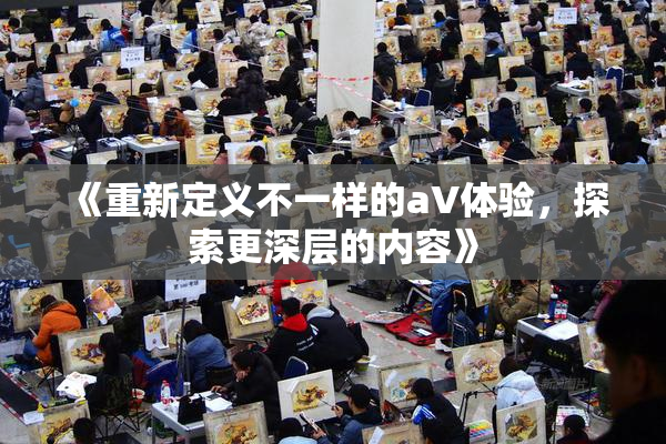 《重新定义不一样的aV体验，探索更深层的内容》