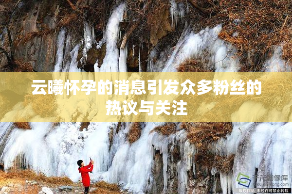 云曦怀孕的消息引发众多粉丝的热议与关注