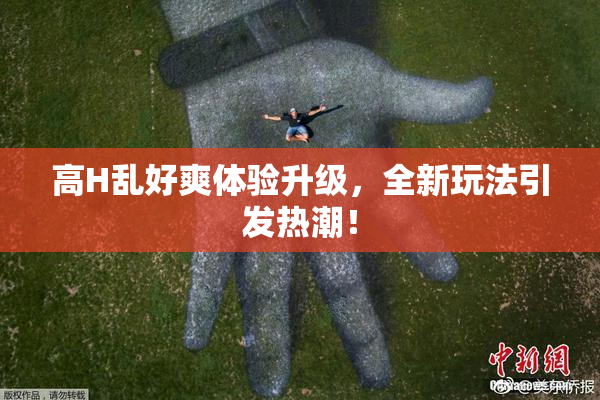 高H乱好爽体验升级，全新玩法引发热潮！