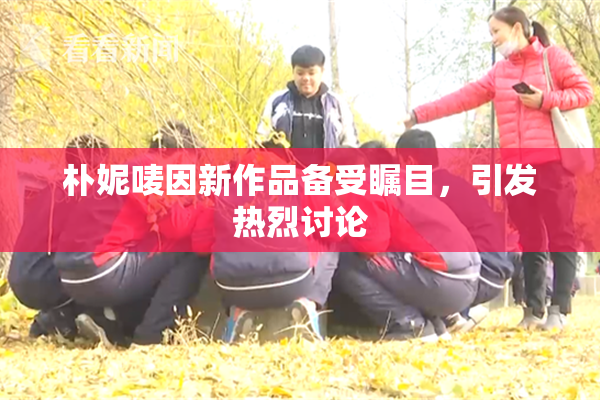 朴妮唛因新作品备受瞩目，引发热烈讨论
