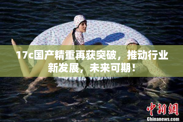 17c国产精重再获突破，推动行业新发展，未来可期！