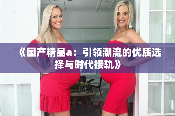 《国产精品a：引领潮流的优质选择与时代接轨》