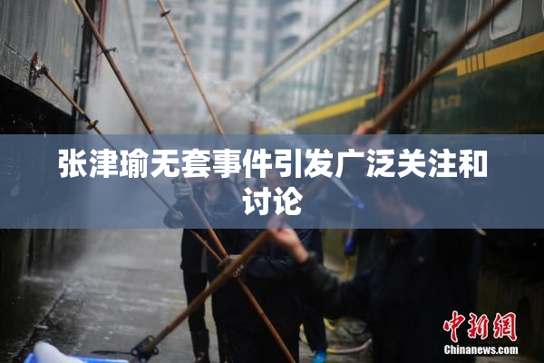 张津瑜无套事件引发广泛关注和讨论